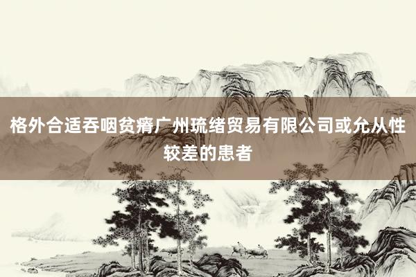 格外合适吞咽贫瘠广州琉绪贸易有限公司或允从性较差的患者