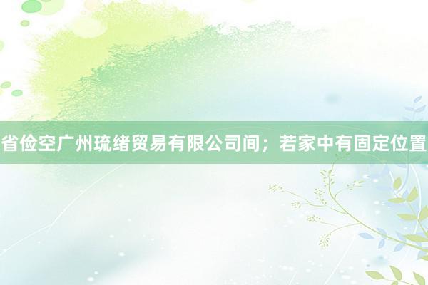 省俭空广州琉绪贸易有限公司间；若家中有固定位置