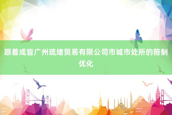 跟着成皆广州琉绪贸易有限公司市城市处所的箝制优化