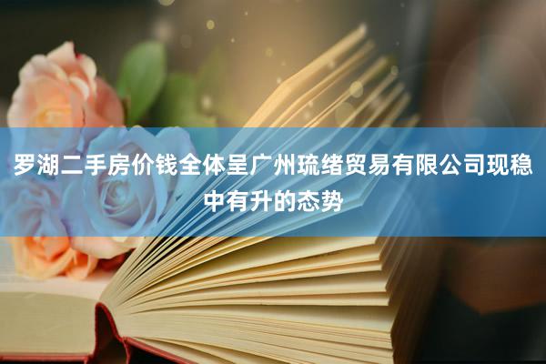 罗湖二手房价钱全体呈广州琉绪贸易有限公司现稳中有升的态势
