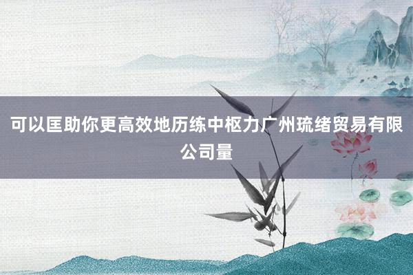 可以匡助你更高效地历练中枢力广州琉绪贸易有限公司量