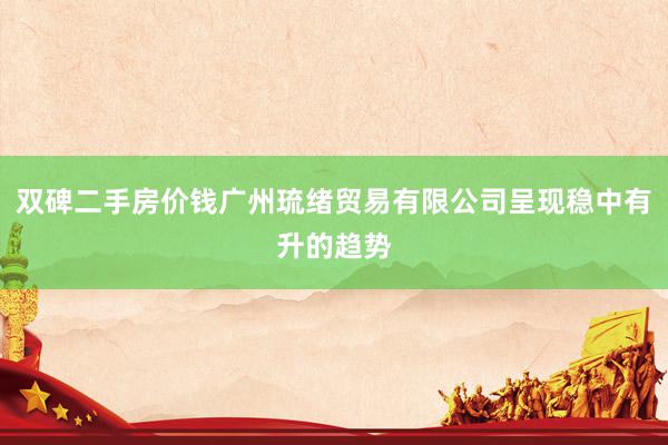 双碑二手房价钱广州琉绪贸易有限公司呈现稳中有升的趋势