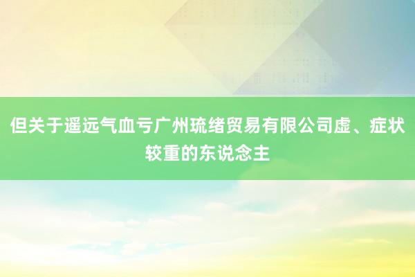 但关于遥远气血亏广州琉绪贸易有限公司虚、症状较重的东说念主