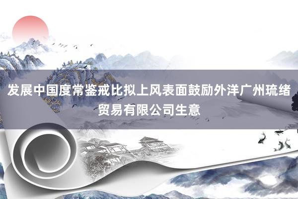 发展中国度常鉴戒比拟上风表面鼓励外洋广州琉绪贸易有限公司生意