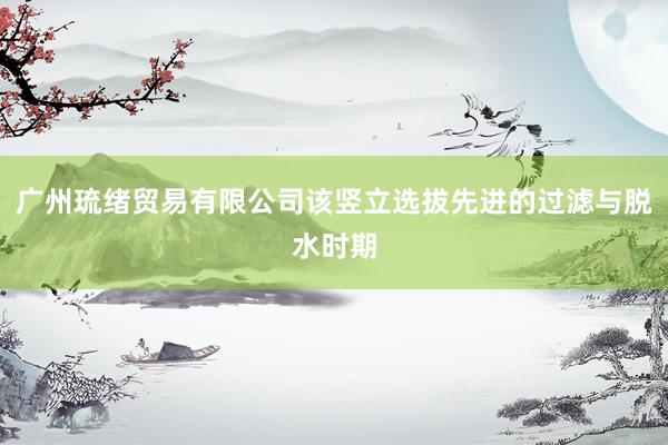 广州琉绪贸易有限公司该竖立选拔先进的过滤与脱水时期