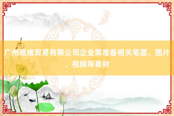 广州琉绪贸易有限公司企业需准备相关笔墨、图片、视频等素材